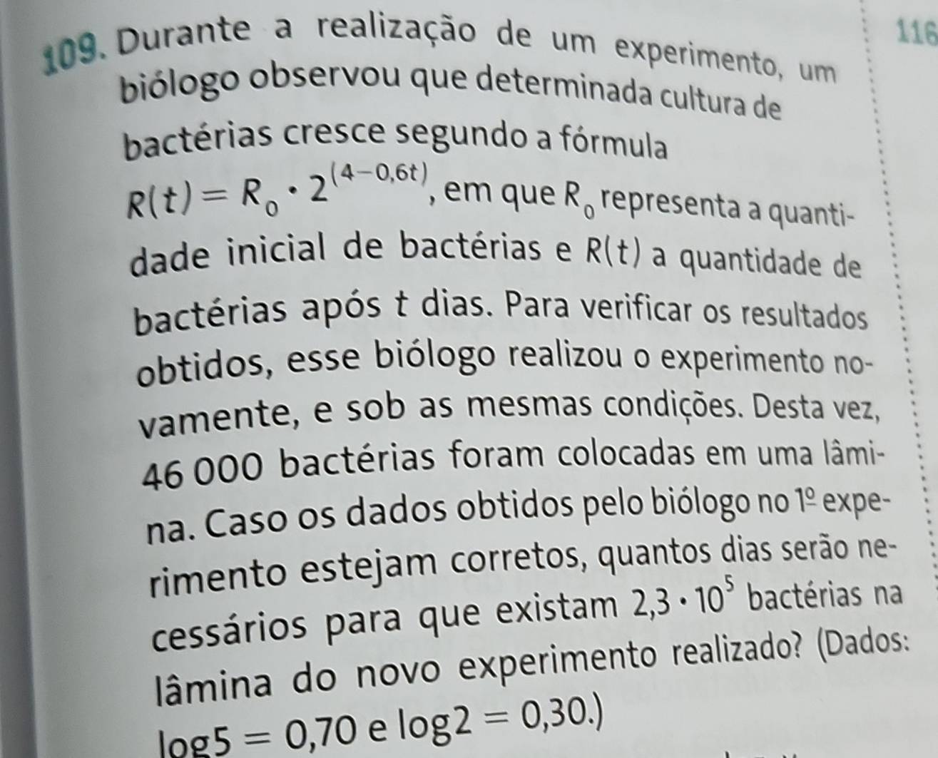 116 
109. Durante a realização de um experimento, um 
biólogo observou que determinada cultura de 
bactérias cresce segundo a fórmula
R(t)=R_0· 2^((4-0,6t)) , em que R_0 representa a quanti- 
dade inicial de bactérias e R(t) a quantidade de 
bactérias após t dias. Para verificar os resultados 
obtidos, esse biólogo realizou o experimento no- 
vamente, e sob as mesmas condições. Desta vez,
46 000 bactérias foram colocadas em uma lâmi- 
na. Caso os dados obtidos pelo biólogo no 1^(_ 0) expe- 
rimento estejam corretos, quantos dias serão ne- 
cessários para que existam 2,3· 10^5 bactérias na 
lâmina do novo experimento realizado? (Dados:
log 5=0,70 e log 2=0,30.)