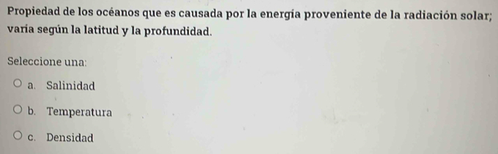 Propiedad de los océanos que es causada por la energía proveniente de la radiación solar;
varía según la latitud y la profundidad.
Seleccione una:
a. Salinidad
b. Temperatura
c. Densidad