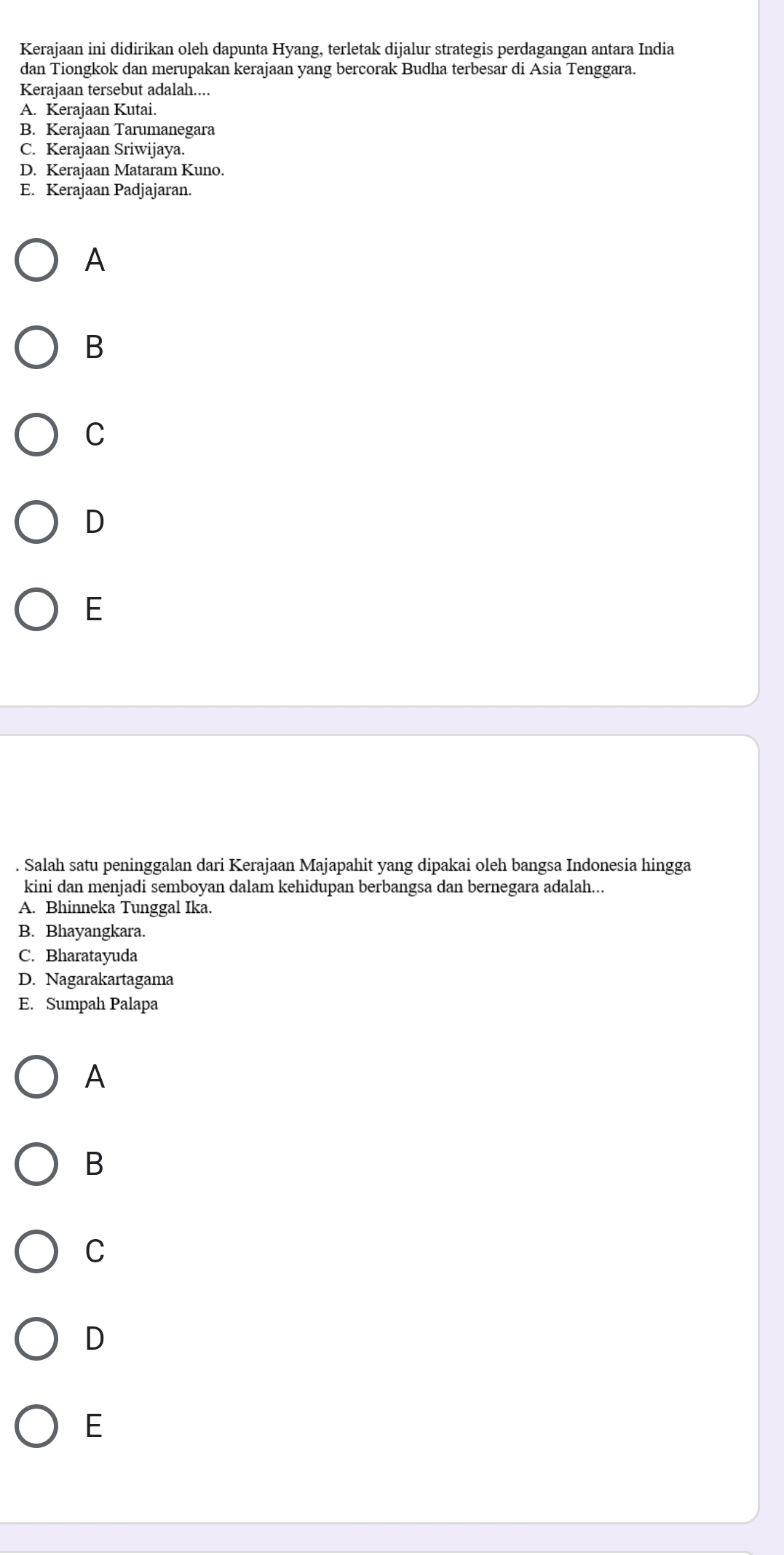 Kerajaan ini didirikan oleh dapunta Hyang, terletak dijalur strategis perdagangan antara India
dan Tiongkok dan merupakan kerajaan yang bercorak Budha terbesar di Asia Tenggara.
Kerajaan tersebut adalah....
A. Kerajaan Kutai.
B. Kerajaan Tarumanegara
C. Kerajaan Sriwijaya.
D. Kerajaan Mataram Kuno.
E. Kerajaan Padjajaran.
A
B
C
D
E
. Salah satu peninggalan dari Kerajaan Majapahit yang dipakai oleh bangsa Indonesia hingga
kini dan menjadi semboyan dalam kehidupan berbangsa dan bernegara adalah...
A. Bhinneka Tunggal Ika.
B. Bhayangkara.
C. Bharatayuda
D. Nagarakartagama
E. Sumpah Palapa
A
B
C
D
E