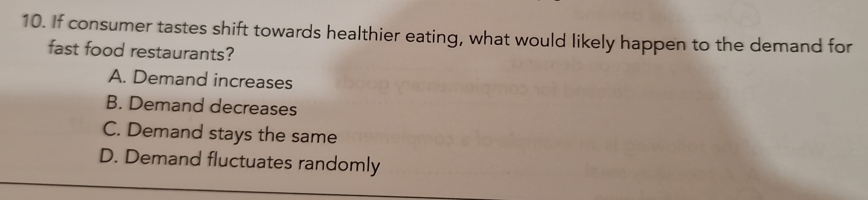 If consumer tastes shift towards healthier eating, what would likely happen to the demand for
fast food restaurants?
A. Demand increases
B. Demand decreases
C. Demand stays the same
D. Demand fluctuates randomly