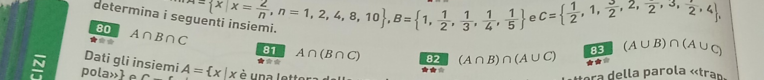 determina i se 
★** A∩ B∩ C e C=  1/2 ,1, 3/2 ,2,frac 2,3, 1/2 ,4 , 
80
 x|x= 2/n ,n=1,2,4,8,10 , B= 1, 1/2 , 1/3 , 1/4 , 1/5 
81 A∩ (B∩ C)
82 (A∩ B)∩ (A∪ C) 83 (A∪ B)∩ (A∪ C)
Dati gli insiemi A= x|x

N pola»e è una l etter 
★★* 
ra della parola «tra»