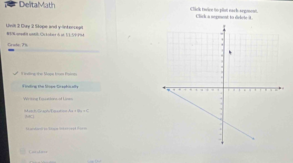 DeltaMath Click twice to plot each segment. 
Click a segment to delete it. 
Unit 2 Day 2 Slope and y-intercept 
85% credit until: October 6 at 11:59 PM 
Grade.7% 
Finding the Slope trum Points 
Finding the Slope Graphically 
Writing Equations of Lines 
March Graph/Equation Ax+By=C
(MC) 
Standard to Slops Intercept Form 
Casculatos