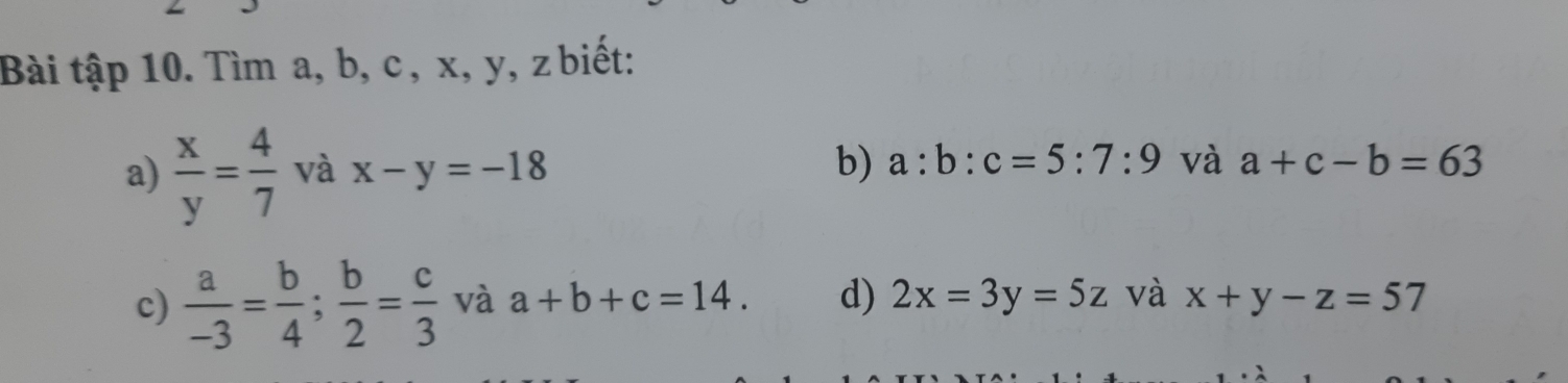 Bài tập 10. Tìm a, b, c , x, y, z biết: 
a)  x/y = 4/7  và x-y=-18 b) a:b:c=5:7:9 và a+c-b=63
c)  a/-3 = b/4 ;  b/2 = c/3  và a+b+c=14. d) 2x=3y=5z và x+y-z=57