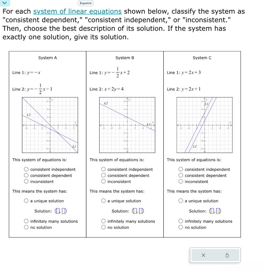 Español
For each system of linear equations shown below, classify the system as
"consistent dependent," "consistent independent," or "inconsistent."
Then, choose the best description of its solution. If the system has
exactly one solution, give its solution.
System A System B System C
Line 1:y=-x Line 1:y=- 1/2 x+2 Line 1:y=2x+3
Line 2: y=- 1/2 x-1 Line 2: x+2y=4 Line 2: y=2x+1

This system of equations is: This system of equations is: This system of equations is:
consistent independent consistent independent consistent independent
consistent dependent consistent dependent consistent dependent
inconsistent inconsistent inconsistent
This means the system has: This means the system has: This means the system has:
a unique solution a unique solution a unique solution
Solution: Solution: Solution:
infinitely many solutions infinitely many solutions infinitely many solutions
no solution no solution no solution
×