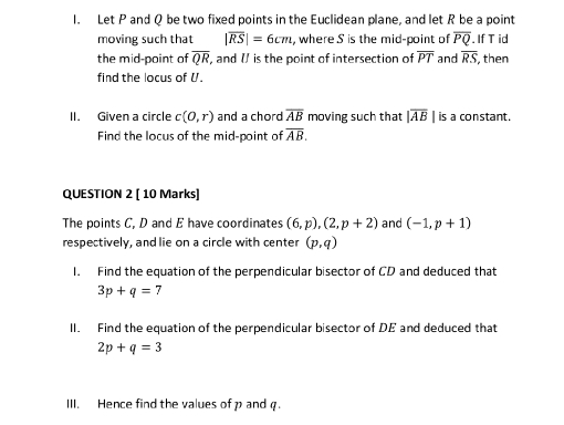 Let P and Q be two fixed points in the Euclidean plane, and let R be a point 
moving such that |overline RS|=6cm , where S is the mid-point of overline PQ. If T id 
the mid-point of overline QR , and // is the point of intersection of overline PT and overline RS then 
find the locus of U. 
II. Given a circle c(0,r) and a chord overline AB moving such that |overline AB| is a constant. 
Find the locus of the mid-point of overline AB. 
QUESTION 2 [ 10 Marks] 
The points C, D and E have coordinates (6,p), (2,p+2) and (-1,p+1)
respectively, and lie on a circle with center (p,q)
I. Find the equation of the perpendicular bisector of CD and deduced that
3p+q=7
II. Find the equation of the perpendicular bisector of DE and deduced that
2p+q=3
III. Hence find the values of p and q.