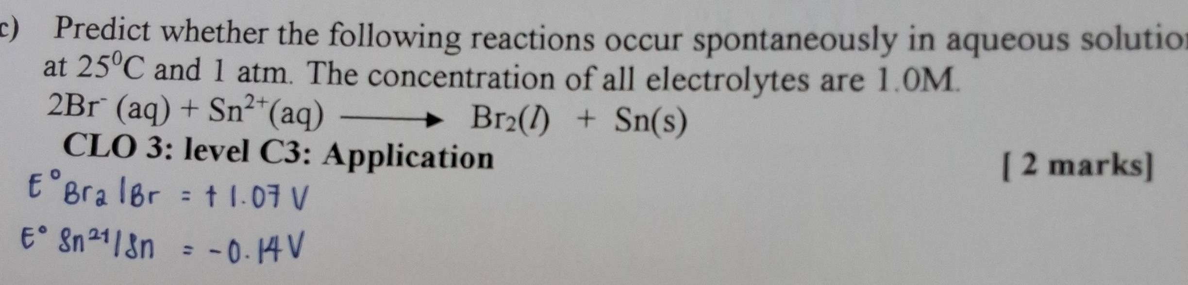 Predict whether the following reactions occur spontaneously in aqueous solutio 
at 25°C and 1 atm. The concentration of all electrolytes are 1.0M.
2Br^-(aq)+Sn^(2+)(aq)to Br_2(l)+Sn(s)
CLO 3: level C3: Application 
[ 2 marks]