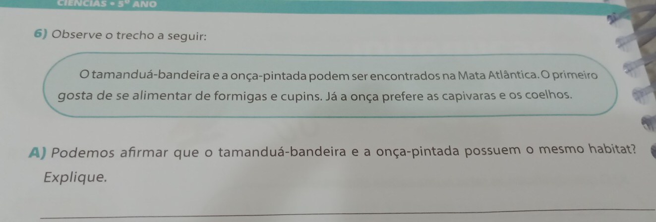 CIENCIAS - 5° ANO 
6) Observe o trecho a seguir: 
O tamanduá-bandeira e a onça-pintada podem ser encontrados na Mata Atlântica. O primeiro 
gosta de se alimentar de formigas e cupins. Já a onça prefere as capivaras e os coelhos. 
A) Podemos afirmar que o tamanduá-bandeira e a onça-pintada possuem o mesmo habitat? 
Explique.