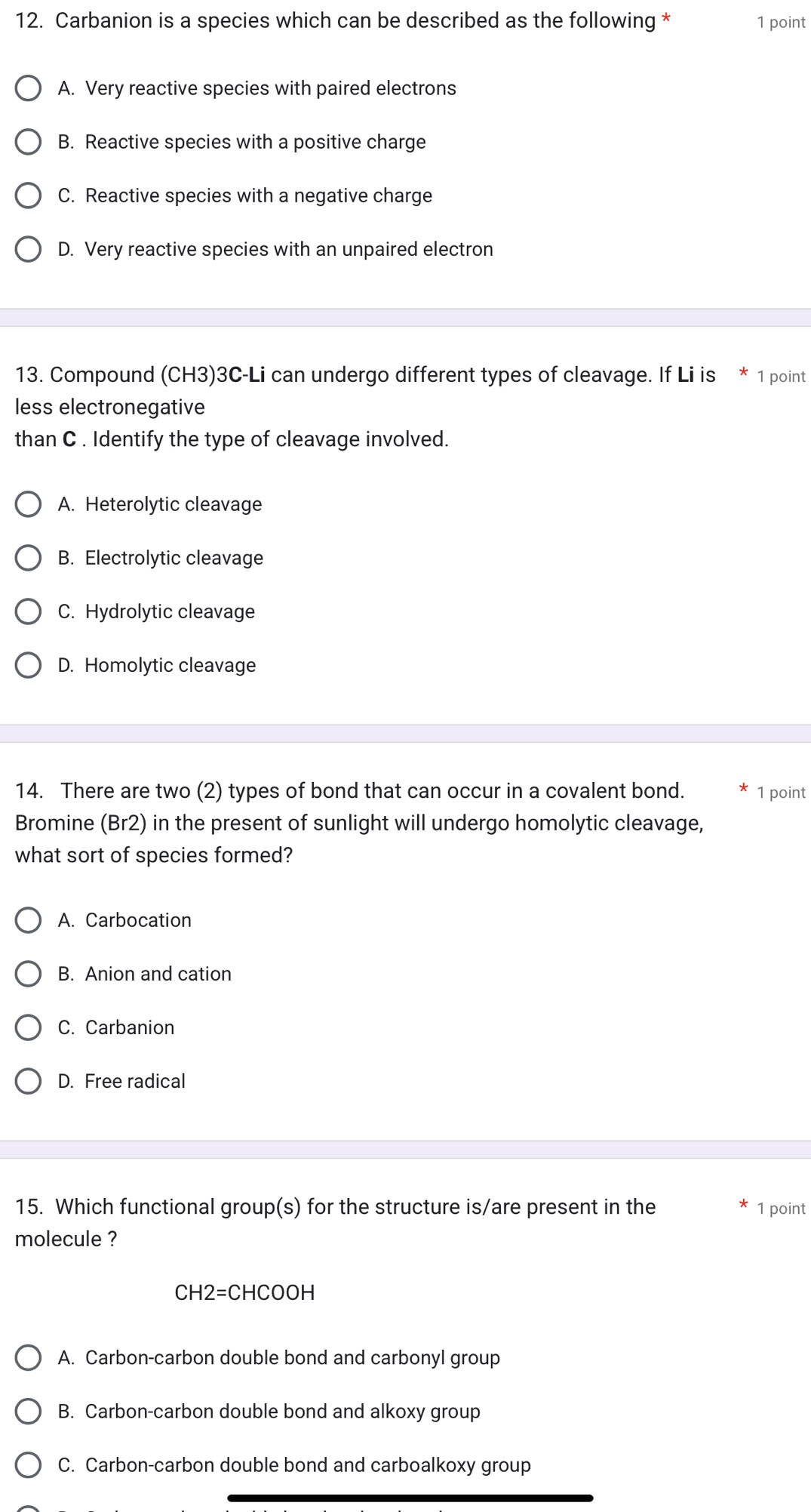 Carbanion is a species which can be described as the following * 1 point
A. Very reactive species with paired electrons
B. Reactive species with a positive charge
C. Reactive species with a negative charge
D. Very reactive species with an unpaired electron
13. Compound (CH3) 3C-Li can undergo different types of cleavage. If Li is 1 point
less electronegative
than C . Identify the type of cleavage involved.
A. Heterolytic cleavage
B. Electrolytic cleavage
C. Hydrolytic cleavage
D. Homolytic cleavage
14. There are two (2) types of bond that can occur in a covalent bond. 1 point
Bromine (Br2) in the present of sunlight will undergo homolytic cleavage,
what sort of species formed?
A. Carbocation
B. Anion and cation
C. Carbanion
D. Free radical
15. Which functional group(s) for the structure is/are present in the 1 point
molecule ?
CH2=CHCOOH
A. Carbon-carbon double bond and carbonyl group
B. Carbon-carbon double bond and alkoxy group
C. Carbon-carbon double bond and carboalkoxy group