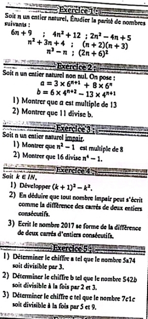 Soit n un entier naturel, Étudier la parité de nombres 
suivants :
6n+9; 4n^2+12; 2n^2-4n+5
n^2+3n+4; (n+2)(n+3)
n^3-n; (2n+6)^2
Exercice 2 : 
Soit n un entier naturel non nul. On pose : a=3* 6^(n+1)+8* 6^n
b=6* 4^(n+2)-13* 4^(n+1)
1) Montrer que a est multiple de 13
2) Montrer que 11 divise b. 
Exercice 3 
Soit n un entier naturel impair. 
1 ) Montrer que n^2-1 est multiple de 8
2) Montrer que 16 divise n^4-1. 
Exercice 4; 
Soit k∈ IN, 
1) Développer (k+1)^2-k^2. 
2) En déduire que tout nombre impair peut s'écrit 
comme la différence des carrès de deux entiers 
consécuti fs. 
3) Ecrit le nombre 2017 se forme de la différence 
de deux carrés d'entiers consécutifs, 
Exercice 5 
l ) Déterminer le chiffre a tel que le nombre 5a74
soit divisible par 3. 
2) Déterminer le chiffre b tel que le nombre 542b
soit divisible à la fois par 2 et 3. 
3) Déterminer le chiffre e tel que le nombre 7c1
soit divisible à la fois par 5 et 9.