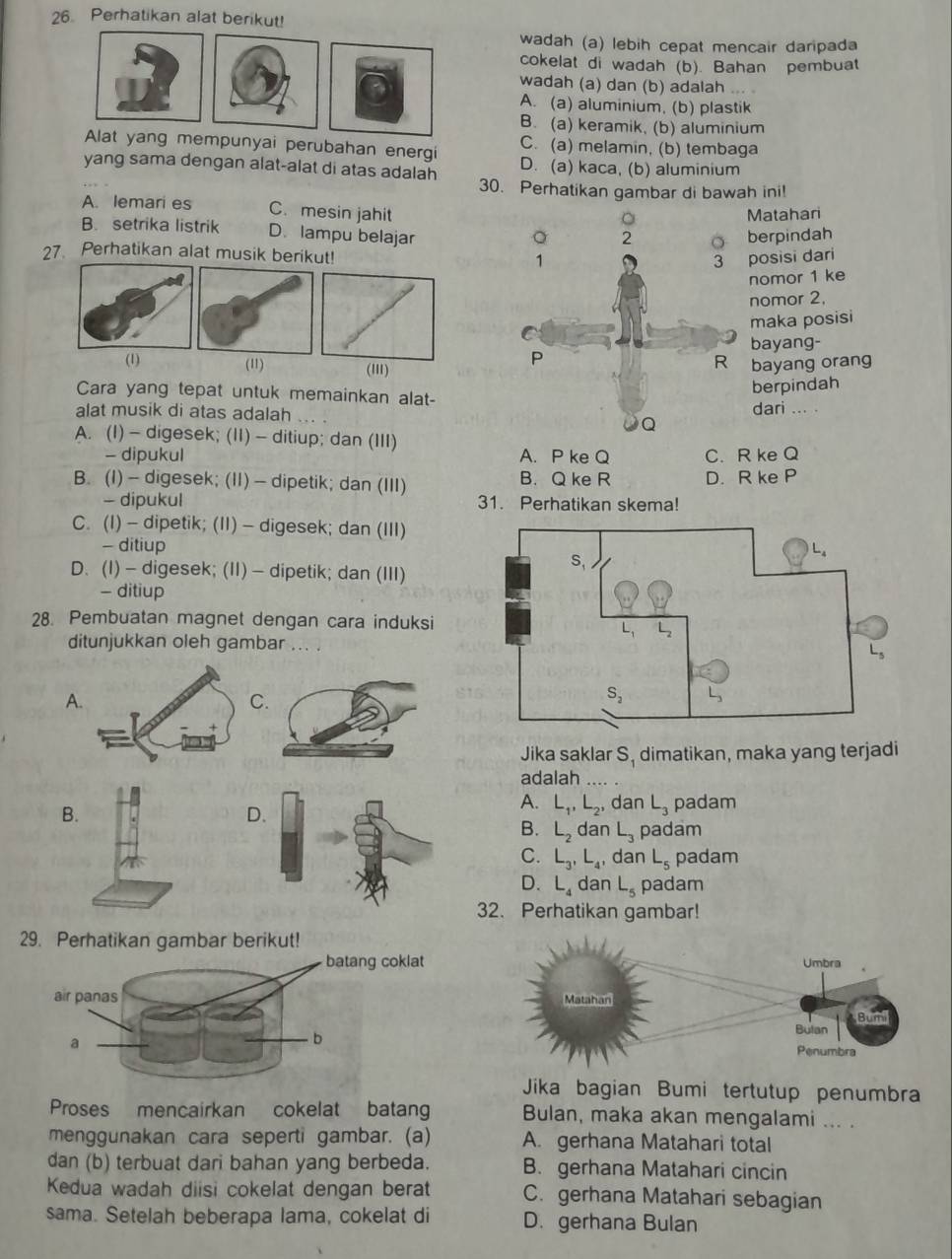 Perhatikan alat berikut!
wadah (a) lebih cepat mencair daripada
cokelat di wadah (b). Bahan pembuat
wadah (a) dan (b) adalah ...
A. (a) aluminium, (b) plastik
B. (a) keramik, (b) aluminium
C. (a) melamin, (b) tembaga
mempunyai perubahan energi D. (a) kaca, (b) aluminium
yang sama dengan alat-alat di atas adalah 30. Perhatikan gambar di bawah ini!
A. lemari es C. mesin jahit
。 Matahari
B. setrika listrik D. lampu belajar
erpindah
27. Perhatikan alat musik berikut! osisi dari
nomor 1 ke
nomor 2,
maka posisi
bayang-
(1) (11) ('II)
bayang orang
Cara yang tepat untuk memainkan alat-
berpindah
alat musik di atas adalah ... .dari ... .
A. (I) - digesek; (II) - ditiup; dan (III)
- dipukul A. P ke Q C. R ke Q
B. (I) - digesek; (II) - dipetik; dan (III) B. Q ke R D. R ke P
- dipukul 31. Perhatikan skema!
C. (I) - dipetik; (II) - digesek; dan (III)
- ditiup
D. (I) — digesek; (II) — dipetik; dan (III)
- ditiup
28. Pembuatan magnet dengan cara induksi
ditunjukkan oleh gambar ... .
A
Jika saklar S_1 dimatikan, maka yang terjadi
adalah
A. L_1,L_2, dan L_3
B.padam
D
B. L_2 dan L_3 padam
C. L_3,L_4, , dan L_5 padam
D. L_4 dan L_5 padam
32. Perhatikan gambar!
29. Perhatikanberikut!
Jika bagian Bumi tertutup penumbra
Proses mencairkan cokelat batan Bulan, maka akan mengalami ... .
menggunakan cara seperti gambar. (a) A. gerhana Matahari total
dan (b) terbuat dari bahan yang berbeda. B. gerhana Matahari cincin
Kedua wadah diisi cokelat dengan berat C. gerhana Matahari sebagian
sama. Setelah beberapa lama, cokelat di D. gerhana Bulan