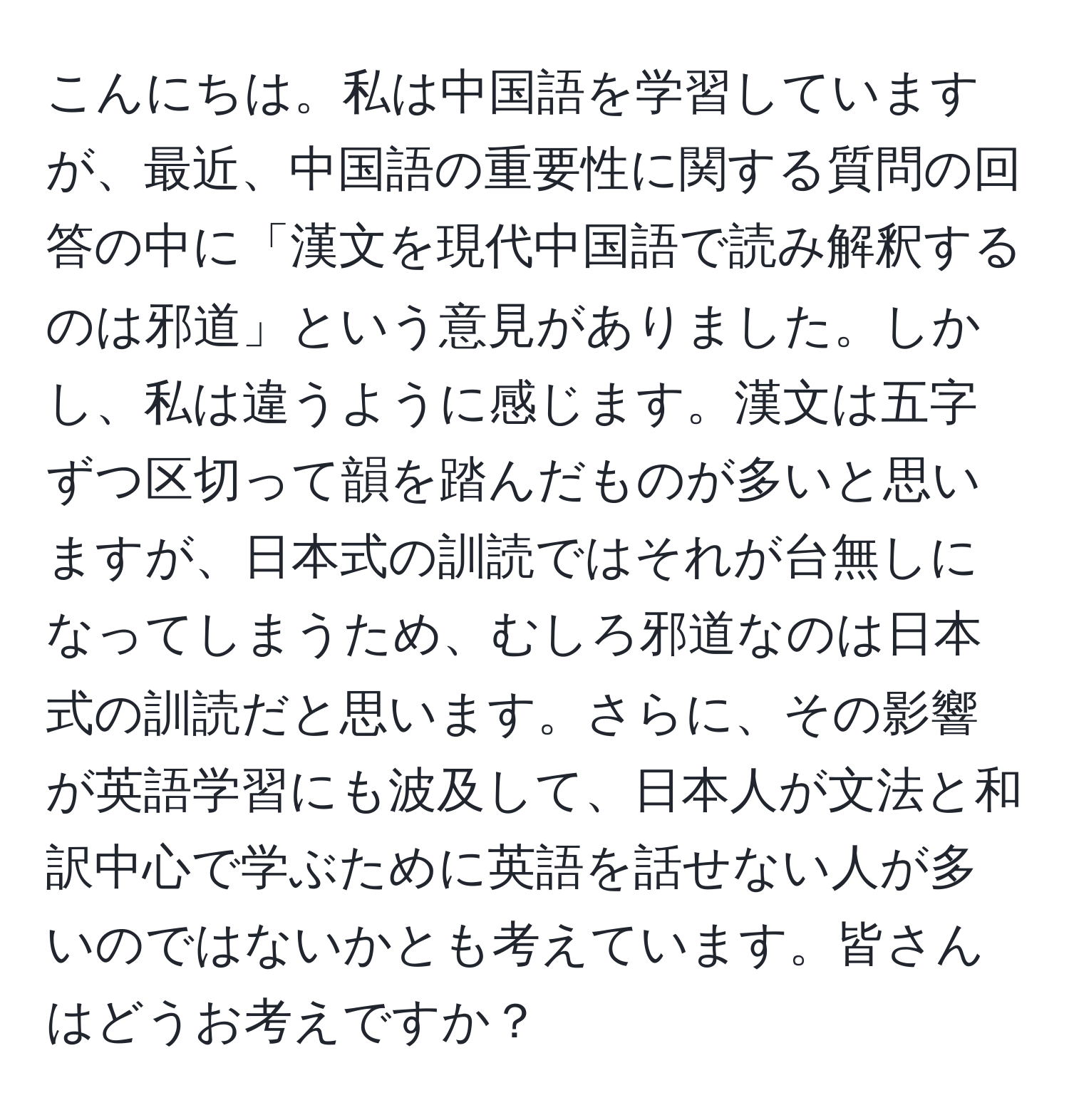 こんにちは。私は中国語を学習していますが、最近、中国語の重要性に関する質問の回答の中に「漢文を現代中国語で読み解釈するのは邪道」という意見がありました。しかし、私は違うように感じます。漢文は五字ずつ区切って韻を踏んだものが多いと思いますが、日本式の訓読ではそれが台無しになってしまうため、むしろ邪道なのは日本式の訓読だと思います。さらに、その影響が英語学習にも波及して、日本人が文法と和訳中心で学ぶために英語を話せない人が多いのではないかとも考えています。皆さんはどうお考えですか？