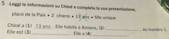 Leggi le informazioni su Chloé e completa la sua presentazione. 
place de la Paix • 2 chiens • 13 ans • fille unique 
Chloé a (1) _ 13 ans_ . Elle habite à Amiens, (2) _, au numéro 1. 
Elle est (3) _. Elle a (4)_ 
.