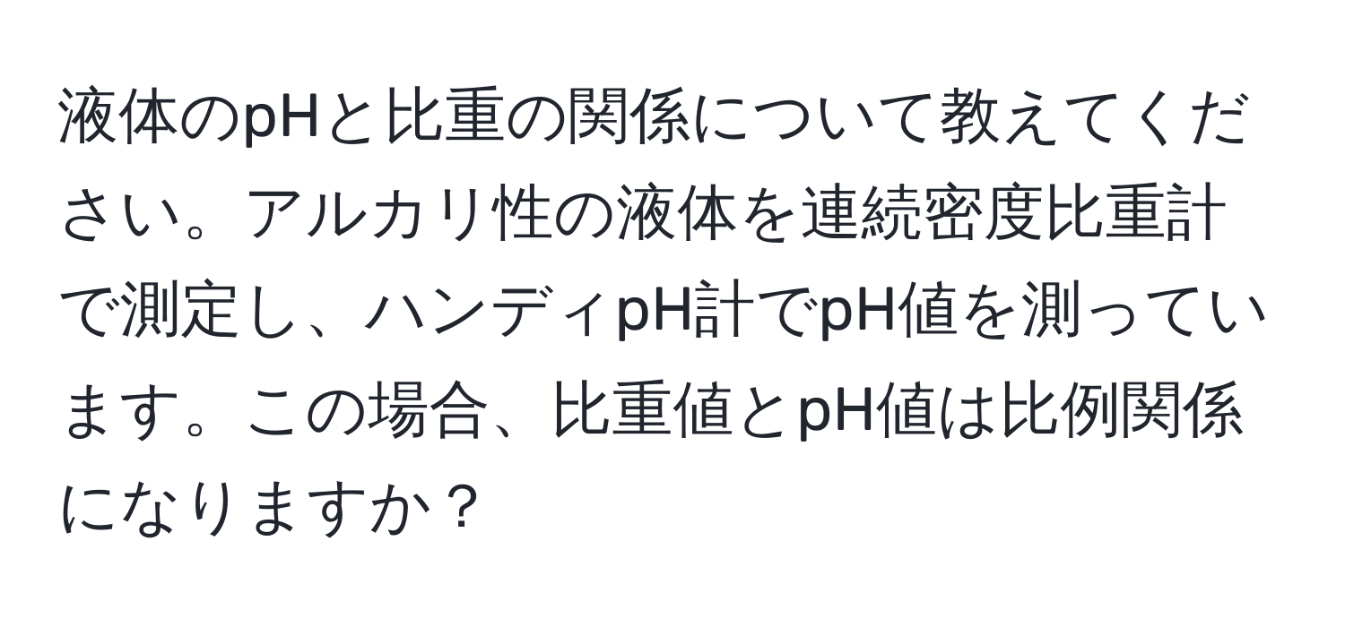 液体のpHと比重の関係について教えてください。アルカリ性の液体を連続密度比重計で測定し、ハンディpH計でpH値を測っています。この場合、比重値とpH値は比例関係になりますか？