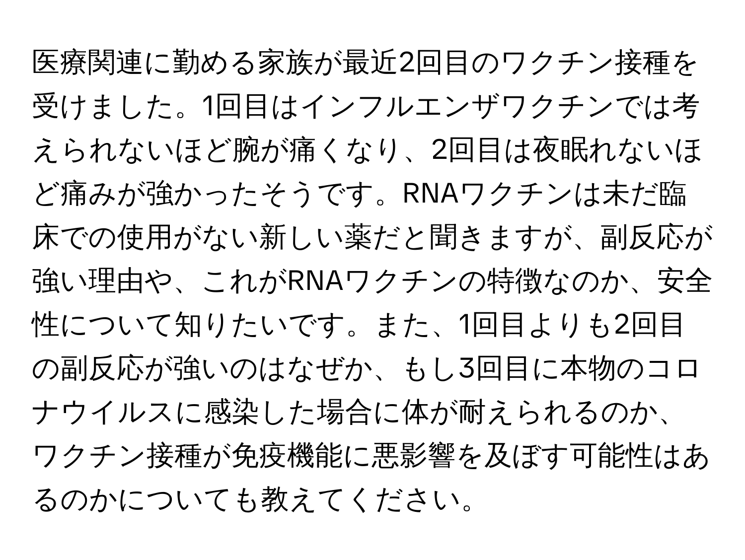 医療関連に勤める家族が最近2回目のワクチン接種を受けました。1回目はインフルエンザワクチンでは考えられないほど腕が痛くなり、2回目は夜眠れないほど痛みが強かったそうです。RNAワクチンは未だ臨床での使用がない新しい薬だと聞きますが、副反応が強い理由や、これがRNAワクチンの特徴なのか、安全性について知りたいです。また、1回目よりも2回目の副反応が強いのはなぜか、もし3回目に本物のコロナウイルスに感染した場合に体が耐えられるのか、ワクチン接種が免疫機能に悪影響を及ぼす可能性はあるのかについても教えてください。