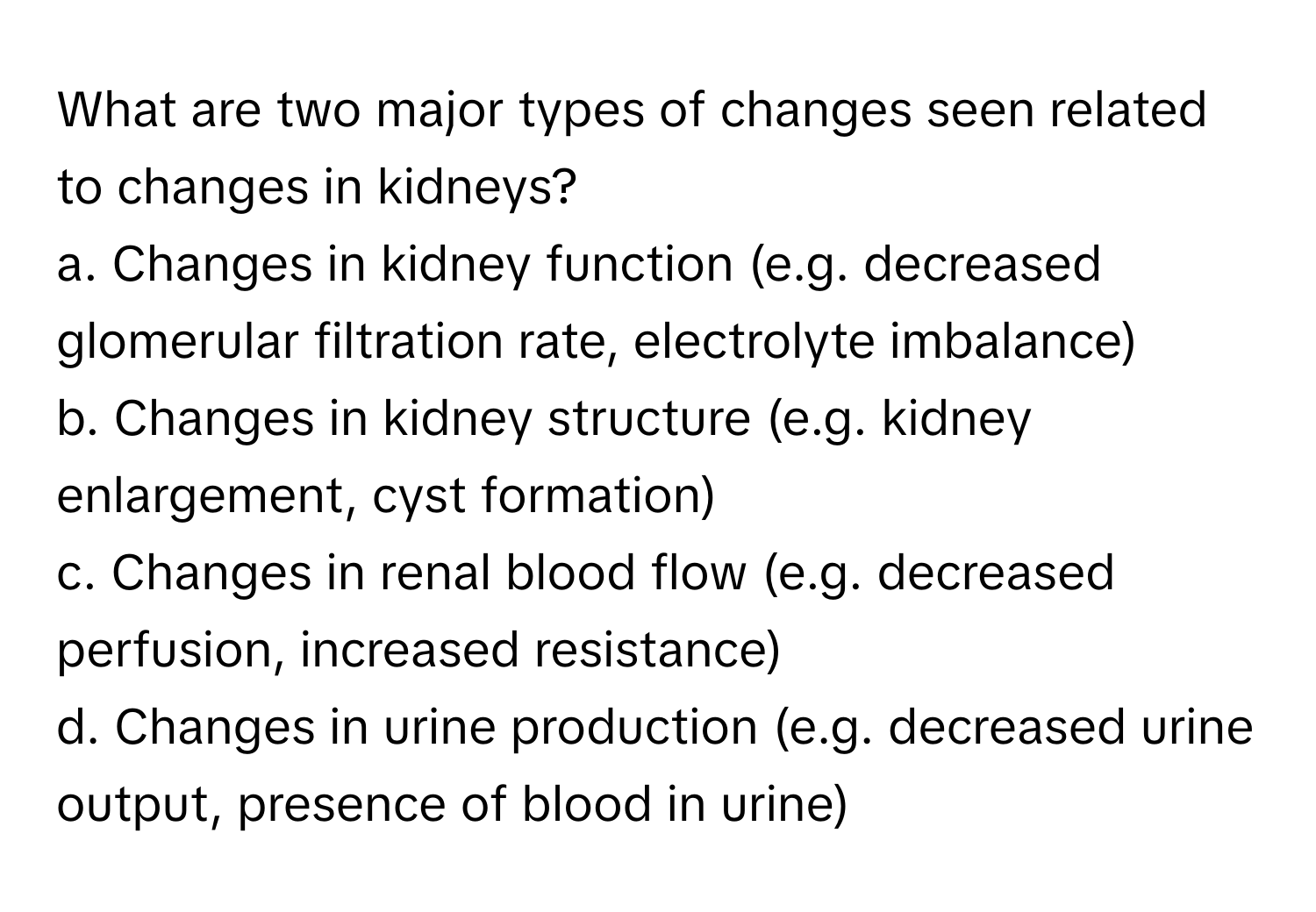 What are two major types of changes seen related to changes in kidneys?

a. Changes in kidney function (e.g. decreased glomerular filtration rate, electrolyte imbalance)
b. Changes in kidney structure (e.g. kidney enlargement, cyst formation)
c. Changes in renal blood flow (e.g. decreased perfusion, increased resistance)
d. Changes in urine production (e.g. decreased urine output, presence of blood in urine)