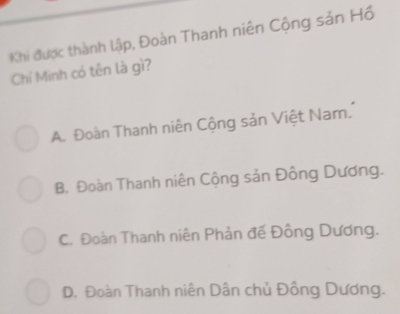 Khi được thành lập, Đoàn Thanh niên Cộng sản Hồ
Chí Minh có tên là gì?
A. Đoàn Thanh niên Cộng sản Việt Nam.
B. Đoàn Thanh niên Cộng sản Đông Dương.
C. Đoàn Thanh niên Phản đế Đông Dương.
D. Đoàn Thanh niên Dân chủ Đồng Dương.