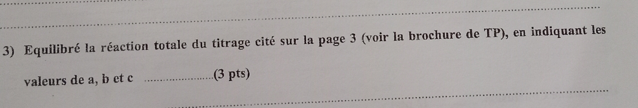 Equilibré la réaction totale du titrage cité sur la page 3 (voir la brochure de TP), en indiquant les 
valeurs de a, b et c _(3 pts)