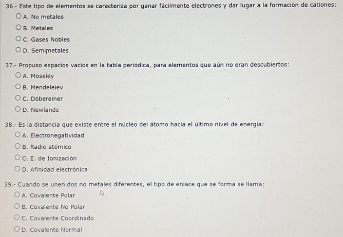 36.- Este tipo de elementos se caracteriza por ganar fácilmente electrones y dar lugar a la formación de cationes:
A. No metales
B. Metales
C. Gases Nobles
D. Semimetales
37.- Propuso espacios vacíos en la tabla periódica, para elementos que aún no eran descubiertos:
A. Moseley
B. Mendeleiev
C. Döbereiner
D. Newlands
38.- Es la distancia que existe entre el núcleo del átomo hacia el último nivel de energía:
A. Electronegatividad
B. Radio atómico
C. E. de Ionización
D. Afinidad electrónica
39.- Cuando se unen dos no metales diferentes, el tipo de enlace que se forma se llama:
A. Covalente Polar
B. Covalente No Polar
C. Covalente Coordinado
D. Covalente Normal