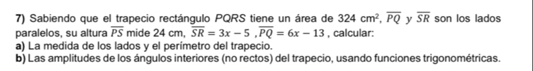 Sabiendo que el trapecio rectángulo PQRS tiene un área de 324cm^2, overline PQ y overline SR son los lados 
paralelos, su altura overline PS mide 24 cm, overline SR=3x-5, overline PQ=6x-13 , calcular: 
a) La medida de los lados y el perímetro del trapecio. 
b) Las amplitudes de los ángulos interiores (no rectos) del trapecio, usando funciones trigonométricas.