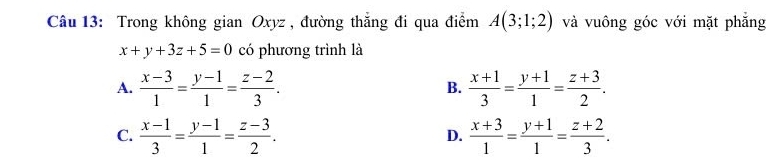 Trong không gian Oxyz , đường thắng đi qua điểm A(3;1;2) và vuông góc với mặt phẳng
x+y+3z+5=0 có phương trình là
A.  (x-3)/1 = (y-1)/1 = (z-2)/3 .  (x+1)/3 = (y+1)/1 = (z+3)/2 . 
B.
C.  (x-1)/3 = (y-1)/1 = (z-3)/2 .  (x+3)/1 = (y+1)/1 = (z+2)/3 . 
D.