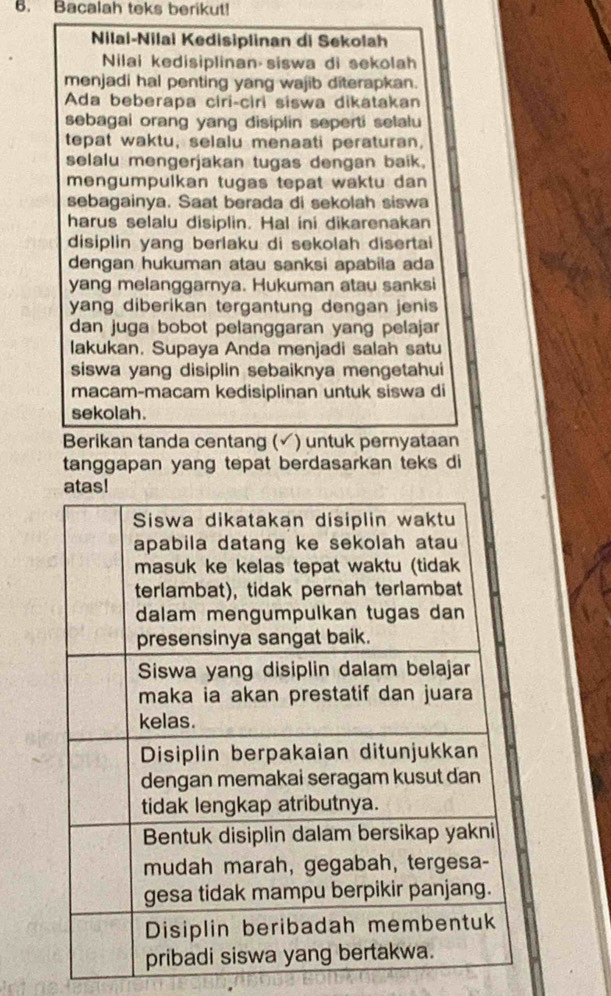 Bacalah teks berikut! 
Nilal-Nilai Kedisiplinan di Sekolah 
Nilai kedisiplinan siswa di sekolah 
menjadi hal penting yang wajib diterapkan. 
Ada beberapa ciri-ciri siswa dikatakan 
sebagai orang yang disiplin seperti selalu 
tepat waktu, selalu menaati peraturan, 
selalu mengerjakan tugas dengan baik. 
mengumpulkan tugas tepat waktu dan 
sebagainya. Saat berada di sekolah siswa 
harus selalu disiplin. Hal ini dikarenakan 
disiplin yang berlaku di sekolah disertai 
dengan hukuman atau sanksi apabila ada 
yang melanggarnya. Hukuman atau sanksi 
yang diberikan tergantung dengan jenis 
dan juga bobot pelanggaran yang pelajar 
lakukan. Supaya Anda menjadi salah satu 
siswa yang disiplin sebaiknya mengetahui 
macam-macam kedisiplinan untuk siswa di 
sekolah. 
Berikan tanda centang (✓) untuk pernyataan 
tanggapan yang tepat berdasarkan teks di