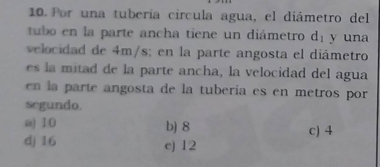 Por una tubería circula agua, el diámetro del
tubo en la parte ancha tiene un diámetro d_1 y una
velocidad de 4m/s; en la parte angosta el diámetro
it d de la parte ancha, la velocidad del agua
en la parte angosta de la tubería es en metros por
segundo.
a) 10
b) 8
c) 4
d) 16
e) 12