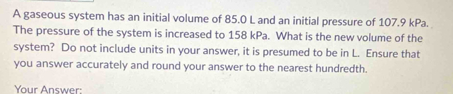 A gaseous system has an initial volume of 85.0 L and an initial pressure of 107.9 kPa. 
The pressure of the system is increased to 158 kPa. What is the new volume of the 
system? Do not include units in your answer, it is presumed to be in L. Ensure that 
you answer accurately and round your answer to the nearest hundredth. 
Your Answer: