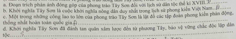 Đoạn trích phản ánh đóng góp của phong trào Tây Sơn đổi với lịch sử dân tộc thế ki XVIII.P._ 
b. Khởi nghĩa Tây Sơn là cuộc khởi nghĩa nông dân duy nhất trong lịch sử phong kiến Việt Nam..Đ. 
_ 
c. Một trong những công lao to lớn của phong trào Tây Sơn là lật đô các tập đoàn phong kiến phản động, 
thống nhất hoàn toàn quốc gia. A_ 
_ 
d. Khởi nghĩa Tây Sơn đã đánh tan quân xâm lược đến từ phương Tây, bảo vệ vững chắc độc lập dân 
tộc. 
_ 
_