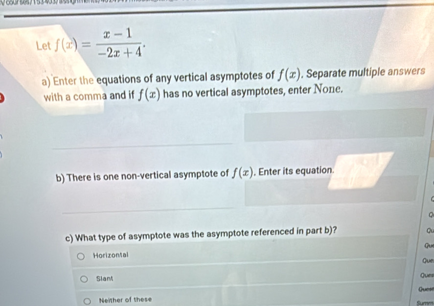 f(x)= (x-1)/-2x+4 . 
a) Enter the equations of any vertical asymptotes of f(x). Separate multiple answers
with a comma and if f(x) has no vertical asymptotes, enter None.
b) There is one non-vertical asymptote of f(x). Enter its equation.
C 
c) What type of asymptote was the asymptote referenced in part b)?
Qu
Horizontal Qu
Quei
Slant Ques
Neither of these Quest
Summ