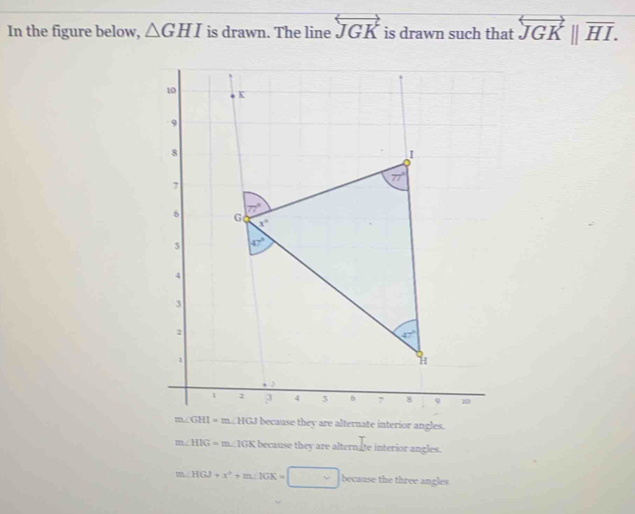 In the figure below, △ GHI is drawn. The line overleftrightarrow JGK is drawn such that overleftrightarrow JGK||overline HI.
because they are alternate interior angles.
m∠ HIG=m∠ IGK K because they are alternate interior angles.
12 .HGJ+x^2+m∠ IGK=□ because the three angles