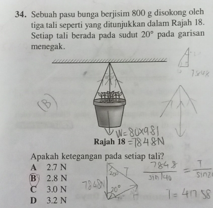 Sebuah pasu bunga berjisim 800 g disokong oleh
tiga tali seperti yang ditunjukkan dalam Rajah 18.
Setiap tali berada pada sudut 20° pada garisan
menegak.
Rajah 18
Apakah ketegangan pada setiap tali?
A 2.7 N
B 2.8 N
C 3.0 N
D 3.2 N