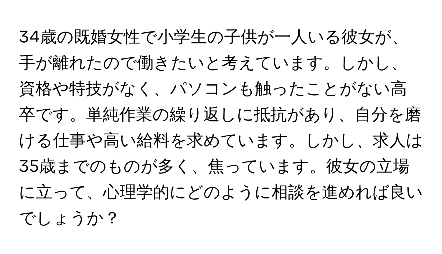 34歳の既婚女性で小学生の子供が一人いる彼女が、手が離れたので働きたいと考えています。しかし、資格や特技がなく、パソコンも触ったことがない高卒です。単純作業の繰り返しに抵抗があり、自分を磨ける仕事や高い給料を求めています。しかし、求人は35歳までのものが多く、焦っています。彼女の立場に立って、心理学的にどのように相談を進めれば良いでしょうか？