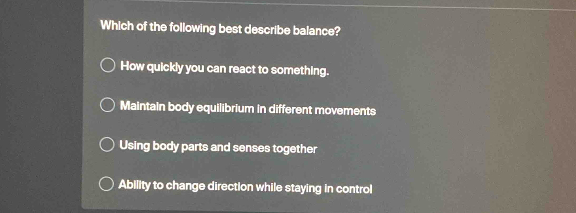 Which of the following best describe balance?
How quickly you can react to something.
Maintain body equilibrium in different movements
Using body parts and senses together
Ability to change direction while staying in control