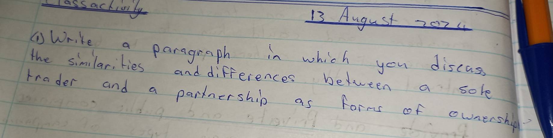 Class ackivily 
13 August 2024 
①Write a paragraph in which you discass 
the similarities and differences between a sole 
trader and a partnership as form of ownershig?