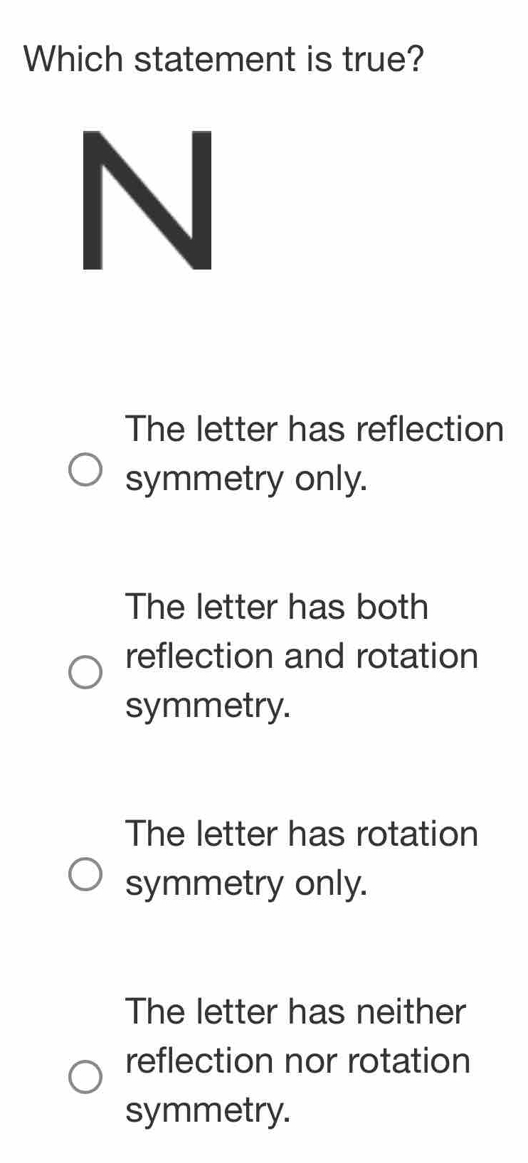 Which statement is true?
The letter has reflection
symmetry only.
The letter has both
reflection and rotation
symmetry.
The letter has rotation
symmetry only.
The letter has neither
reflection nor rotation
symmetry.