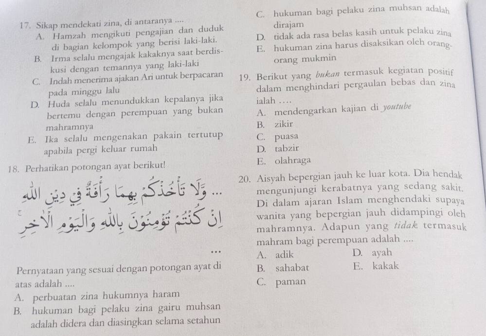 Sikap mendekati zina, di antaranya .... C. hukuman bagi pelaku zina muhsan adalah
A. Hamzah mengikuti pengajian dan duduk dirajam
di bagian kelompok yang berisi laki-laki. D. tidak ada rasa belas kasih untuk pelaku zina
B. Irma selalu mengajak kakaknya saat berdis- E. hukuman zina harus disaksikan olch orang
kusi dengan temannya yang laki-laki orang mukmin
C. Indah menerima ajakan Ari untuk berpacaran 19. Berikut yang bukan termasuk kegiatan positif
pada minggu lalu dalam menghindari pergaulan bebas dan zina
D. Huda selalu menundukkan kepalanya jika ialah …
bertemu dengan perempuan yang bukan A. mendengarkan kajian di youtube
mahramnya
B. zikir
E. Ika selalu mengenakan pakain tertutup C. puasa
apabila pergi keluar rumah D. tabzir
18. Perhatikan potongan ayat berikut! E. olahraga
20. Aisyah bepergian jauh ke luar kota. Dia hendak
mengunjungi kerabatnya yang sedang sakit.
Di dalam ajaran Islam menghendaki supaya
wanita yang bepergian jauh didampingi oleh
mahramnya. Adapun yang tidak termasuk
mahram bagi perempuan adalah ....
A. adik D. ayah
Pernyataan yang sesuai dengan potongan ayat di B. sahabat E. kakak
atas adalah .... C. paman
A. perbuatan zina hukumnya haram
B. hukuman bagi pelaku zina gairu muhsan
adalah didera dan diasingkan selama setahun