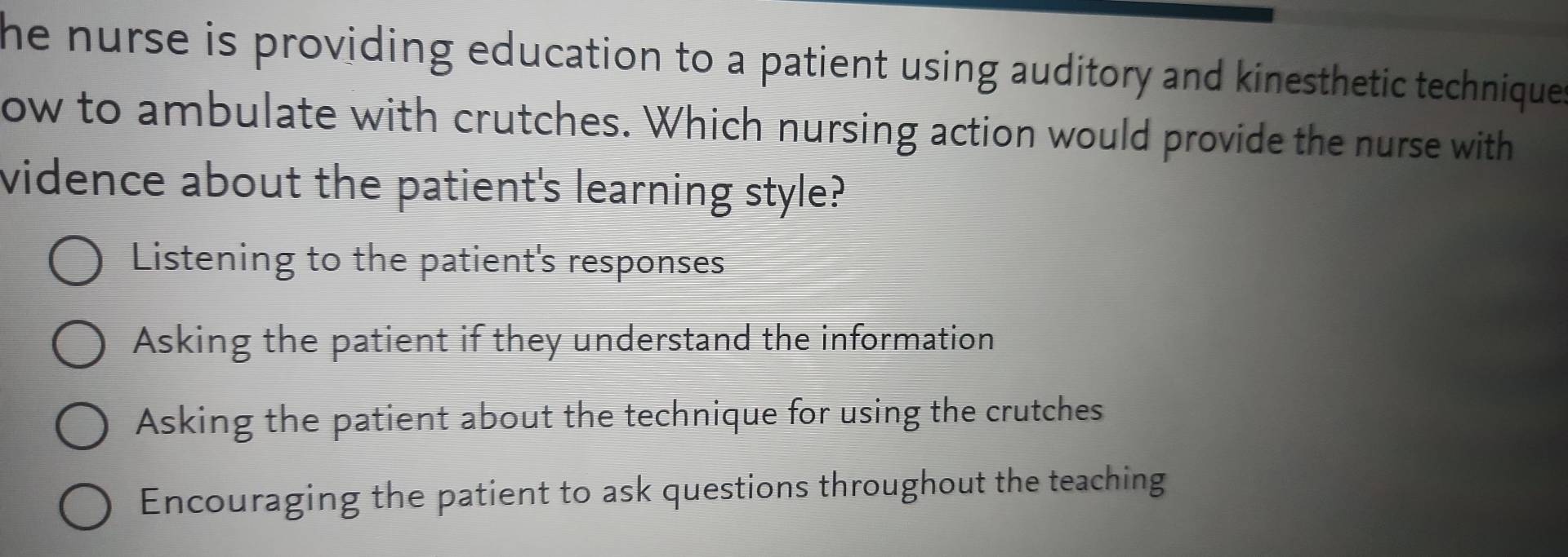 he nurse is providing education to a patient using auditory and kinesthetic technique.
ow to ambulate with crutches. Which nursing action would provide the nurse with
vidence about the patient's learning style?
Listening to the patient's responses
Asking the patient if they understand the information
Asking the patient about the technique for using the crutches
Encouraging the patient to ask questions throughout the teaching