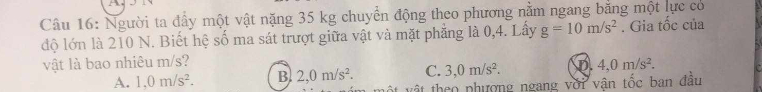 Người ta đấy một vật nặng 35 kg chuyển động theo phương nằm ngang bằng một lực có
độ lớn là 210 N. Biết hệ số ma sát trượt giữa vật và mặt phẳng là 0,4. Lấy g=10m/s^2. Gia tốc của
vật là bao nhiêu m/s? 4,0m/s^2.
C. 3,0m/s^2.
D
A. 1,0m/s^2.
B. 2,0m/s^2. 
* v tho phượng ngang với vận tốc ban đầu