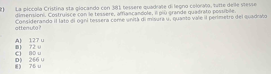 La piccola Cristina sta giocando con 381 tessere quadrate di legno colorato, tutte delle stesse
dimensioni. Costruisce con le tessere, affiancandole, il più grande quadrato possibile.
Considerando il lato di ogni tessera come unità di misura u, quanto vale il perimetro del quadrato
ottenuto?
A) 127 u
B) 72 u
c) 80 u
D) 266 u
E) 76 u