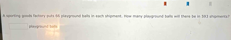 A sporting goods factory puts 66 playground balls in each shipment. How many playground balls will there be in 593 shipments? 
playground balls