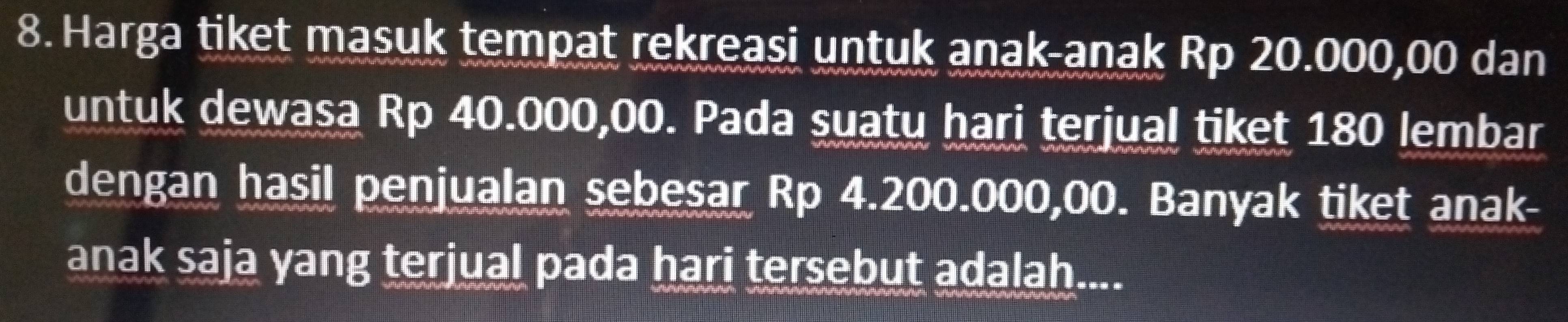 Harga tiket masuk tempat rekreasi untuk anak-anak Rp 20.000,00 dan 
untuk dewasa Rp 40.000,00. Pada suatu hari terjual tiket 180 lembar 
dengan hasil penjualan sebesar Rp 4.200.000,00. Banyak tiket anak- 
anak saja yang terjual pada hari tersebut adalah....