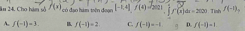 âu 24. Cho hàm số f(x) có đạo hàm trên đoạn [-1;4], f(4)=2021, ∈tlimits _0^4f'(x)dx=2020. Tính f(-1) ?
A. f(-1)=3. B. f(-1)=2. C. f(-1)=-1. D. f(-1)=1.