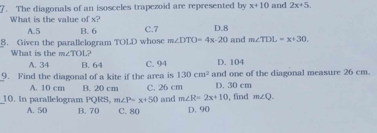 The diagonals of an isosceles trapezoid are represented by x+10 and 2x+5. 
What is the value of x?
A. 5 B. 6 C. 7 D. 8
8. Given the parallelogram TOLD whose m∠ DTO=4x-20 and m∠ TDL=x+30. 
What is the m∠ TOL ?
A. 34 B. 64 C. 94 D. 104
9. Find the diagonal of a kite if the area is 130cm^2 and one of the diagonal measure 26 cm.
A. 10 cm B. 20 cm C. 26 cm D. 30 cm
_10. In parallelogram PQRS, m∠ P=x+50 and m∠ R=2x+10 , find m∠ Q.
A. 50 B. 70 C. 80 D. 90