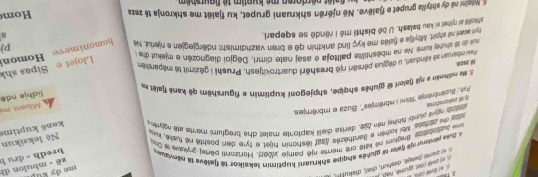 Thể
me dy kup
(i. e) forté (dri), l
zë - mbulon dh
, e) geté (det, gjume, hap , je
( e) zjaré (betejë, dashuri, diell, diskutim, Il
4. Duke perdorur një fjalor të gjuhës shqipe shkruani kuptimin leksikor të fjalëve të nënvizuars
bredh - dru h
ante buzembnime. Breglumi në kētë orë merrte një pamje ylberi. Horizonti përtej grykave të Dri
Në leksikun
kanë kuptíme
ndips dhe pediase. Mbi kodrën e Bardhēzës /isat lëshonin hijet e tyre deri poshtë në fushë, kurw
tỷ tế zakonshme. sh k m bi nglyre plumbi fshihej nën hije, derisa dielli kaptonte malet dhe breglumi merrte atë ngjyrën 
P.sh.: Buzëmbrêmje 'fillimi i mbrêmjes". Buza e mbrëmjes.
Mbani mẹ
lidhje ndê
5. Me ndihmën e një fjalori të gjuhës shqipe, shpjegoni kuptimin e figurshëm që kanë fjalët m
tê zeza.
Pasi mbaruan sẽ kënduari, u děgjua përsëri një breshëri duartrokitjesh. Prushi i gězimit të mëparshëm
Llojet e Sipas shk
nuk do tê shuhej kurrë. Ne na mbështillte palltoja e asaj nate dimri. Dëgjoi diagnozën e mjekut dhe 
Homoni
hyr acari nê shpirt. Mbyllja e fjalës me kyç lind ankthin që e bren vazhdimisht ndërgjegjen e njeriut. Në homonimeve pj
shkollë ai njihet si kau balash. U bë bishti më i rëndë se sqepari.
8
a Nialini në dy shtylla grupet e fjalëve. Në njërën shkruani grupet, ku fjalët me shkronja të zeza
om
B  löt pördoren me kuntim tö figurshöm