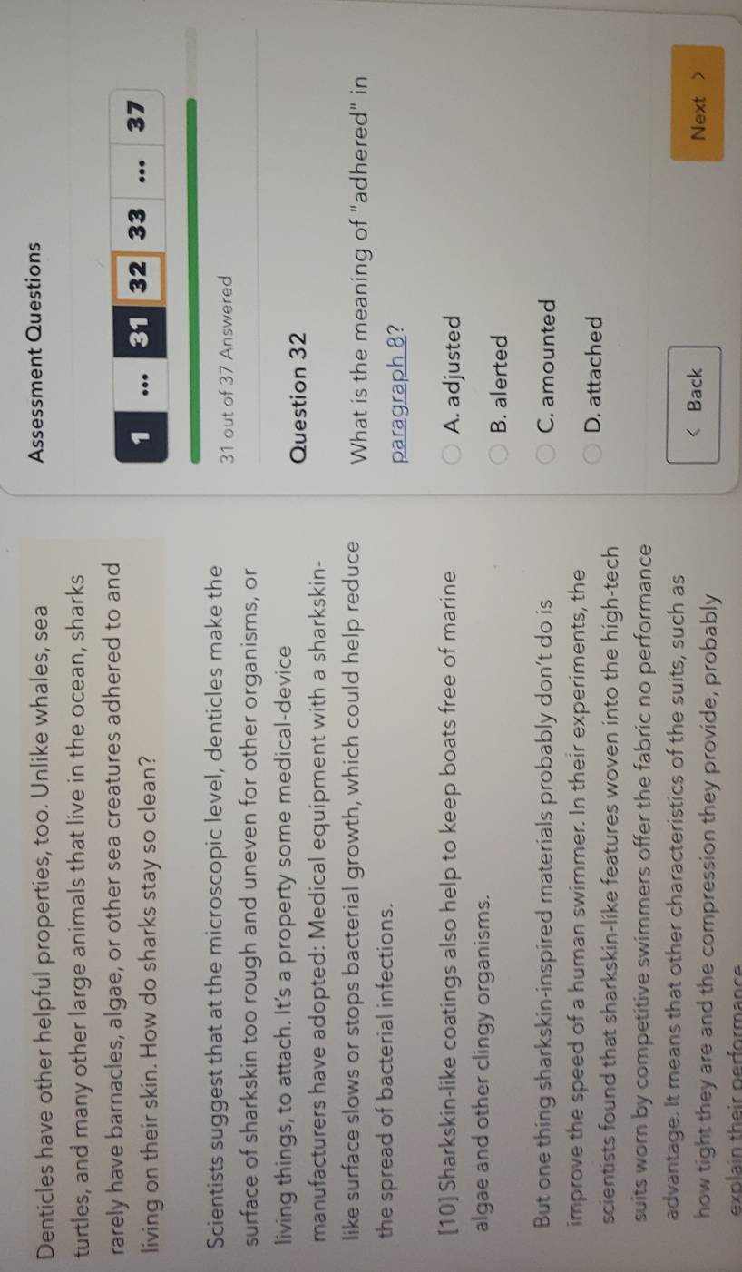 Denticles have other helpful properties, too. Unlike whales, sea Assessment Questions
turtles, and many other large animals that live in the ocean, sharks
rarely have barnacles, algae, or other sea creatures adhered to and
living on their skin. How do sharks stay so clean?
1 … 31 32 33... 37
Scientists suggest that at the microscopic level, denticles make the
31 out of 37 Answered
surface of sharkskin too rough and uneven for other organisms, or
living things, to attach. It's a property some medical-device
Question 32
manufacturers have adopted: Medical equipment with a sharkskin-
like surface slows or stops bacterial growth, which could help reduce What is the meaning of "adhered" in
the spread of bacterial infections.
paragraph 8?
[10]Sharkskin-like coatings also help to keep boats free of marine A. adjusted
algae and other clingy organisms.
B. alerted
But one thing sharkskin-inspired materials probably don’t do is C. amounted
improve the speed of a human swimmer. In their experiments, the
D. attached
scientists found that sharkskin-like features woven into the high-tech
suits worn by competitive swimmers offer the fabric no performance
advantage. It means that other characteristics of the suits, such as
< Back Next >
how tight they are and the compression they provide, probably
explain their performance
