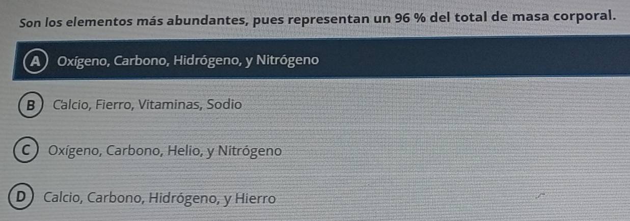 Son los elementos más abundantes, pues representan un 96 % del total de masa corporal.
A Oxígeno, Carbono, Hidrógeno, y Nitrógeno
B  Calcio, Fierro, Vitaminas, Sodio
C) Oxígeno, Carbono, Helio, y Nitrógeno
D Calcio, Carbono, Hidrógeno, y Hierro