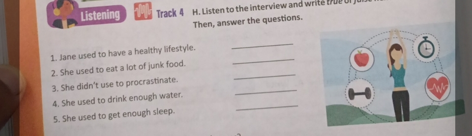 Listening Track 4 H. Listen to the interview and write true of f 
Then, answer the questions. 
_ 
_ 
1. Jane used to have a healthy lifestyle. 
2. She used to eat a lot of junk food._ 
_ 
3. She didn’t use to procrastinate. 
_ 
4. She used to drink enough water. 
5. She used to get enough sleep.