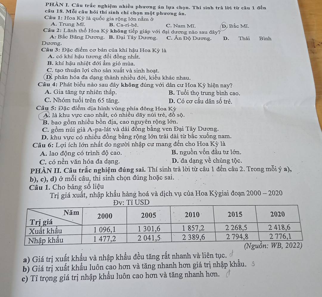 PHÀN I. Câu trắc nghiệm nhiều phương án lựa chọn. Thí sinh trả lời từ câu 1 đến
câu 18. Mỗi câu hỏi thí sinh chỉ chọn một phương án.
Câu 1: Hoa Kỳ là quốc gia rộng lớn nằm ở
A. Trung Mĩ. B. Ca-ri-bê. C. Nam Mĩ. D. Bắc Mĩ.
Câu 2: Lãnh thổ Hoa Kỳ không tiếp giáp với đại dương nào sau đây?
A: Bắc Băng Dương. B. Đại Tây Dương. C. Ấn Độ Dương. D. Thái Bình
Dương.
Câu 3: Đặc điểm cơ bản của khí hậu Hoa Kỳ là
A. có khí hậu tương đối đồng nhất.
B. khí hậu nhiệt đới ẩm gió mùa.
C. tạo thuận lợi cho sản xuất và sinh hoạt.
D. phân hóa đa dạng thành nhiều đới, kiểu khác nhau.
Câu 4: Phát biểu nào sau đây không đúng với dân cư Hoa Kỳ hiện nay?
A. Gia tăng tự nhiên thấp. B. Tuổi thọ trung bình cao.
C. Nhóm tuổi trên 65 tăng. D. Có cơ cấu dân số trẻ.
Câu 5: Đặc điểm địa hình vùng phía đông Hoa Kỳ
A. là khu vực cao nhất, có nhiều dãy núi trẻ, đồ sộ.
B. bao gồm nhiều bồn địa, cao nguyên rộng lớn.
C. gồm núi già A-pa-lát và dải đồng bằng ven Đại Tây Dương.
D. khu vực có nhiều đồng bằng rộng lớn trải dài từ bắc xuống nam.
Câu 6: Lợi ích lớn nhất do người nhập cư mang đến cho Hoa Kỳ là
A. lao động có trình độ cao. B. nguồn vốn đầu tư lớn.
C. có nền văn hóa đa dạng. D. đa dạng về chủng tộc.
PHÀN II. Câu trắc nghiệm đúng sai. Thí sinh trả lời từ câu 1 đến câu 2. Trong mỗi ý a),
b), c), d) ở mỗi câu, thi sinh chọn đúng hoặc sai.
Câu 1. Cho bảng số liệu
Trị giá xuất, nhập khẩu hàng hoá và dịch vụ của Hoa Kỳgiai đoạn 2000 - 2020
a) Giá trị xuất khẩu và nhập khẩu đều tăng rất nhanh và liên tục.
b) Giá trị xuất khẩu luôn cao hơn và tăng nhanh hơn giá trị nhập khẩu.
c) Tỉ trọng giá trị nhập khẩu luôn cao hơn và tăng nhanh hơn.