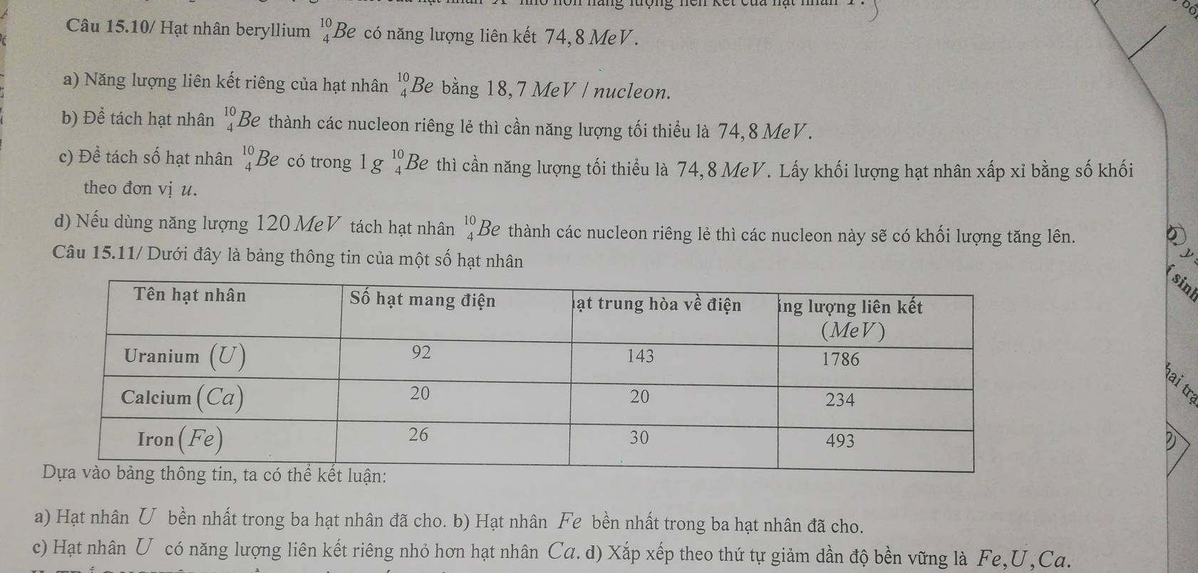 tộng nện kết cứa nạt n 
Câu 15.10/ Hạt nhân beryllium beginarrayr 10 4endarray Be có năng lượng liên kết 74, 8 MeV. 
a) Năng lượng liên kết riêng của hạt nhân beginarrayr 10 4endarray Be bằng 18, 7 MeV / nucleon. 
b) E overline ee tách hạt nhân beginarrayr 10 4endarray Be thành các nucleon riêng lẻ thì cần năng lượng tối thiểu là 74, 8 MeV. 
c) Để tách số hạt nhân beginarrayr 10 4endarray Be có trong 1g^(10)_4 Be thì cần năng lượng tối thiểu là 74, 8 MeV. Lấy khối lượng hạt nhân xấp xỉ bằng số khối 
theo đơn vị u. 
d) Nếu dùng năng lượng 120 MeV tách hạt nhân beginarrayr 10 4endarray Be thành các nucleon riêng lẻ thì các nucleon này sẽ có khối lượng tăng lên. ② 
Câu 15.11/ Dưới đây là bảng thông tin của một số hạt nhân 
sint 
D 
a) Hạt nhân U bền nhất trong ba hạt nhân đã cho. b) Hạt nhân Fe bền nhất trong ba hạt nhân đã cho. 
c) Hạt nhân U có năng lượng liên kết riêng nhỏ hơn hạt nhân Ca. d) Xắp xếp theo thứ tự giảm dần độ bền vững là Fe, U,Ca.