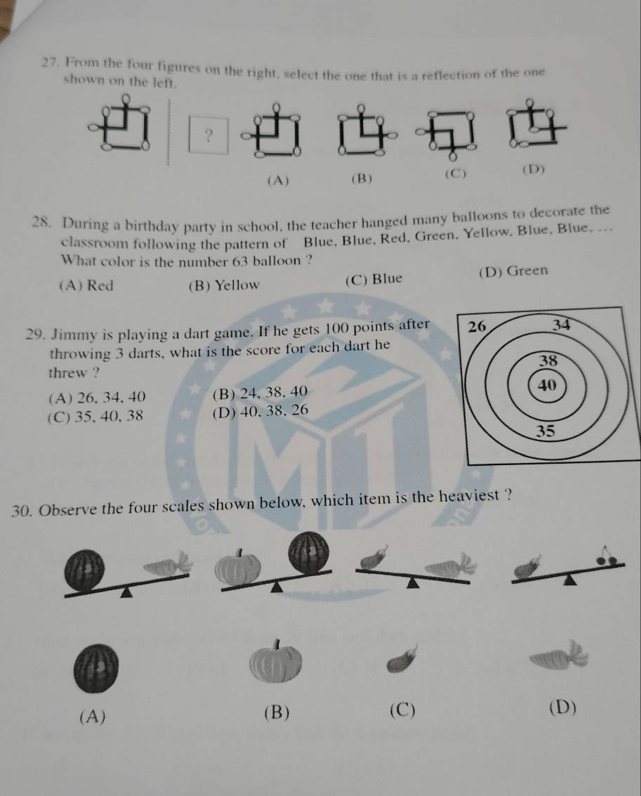 From the four figures on the right, select the one that is a reflection of the one
shown on the left.
?
(A) (B) (C) (D)
28. During a birthday party in school, the teacher hanged many balloons to decorate the
classroom following the pattern of Blue, Blue, Red, Green, Yellow, Blue, Blue. --
What color is the number 63 balloon ?
(A) Red (B) Yellow (C) Blue (D) Green
29. Jimmy is playing a dart game. If he gets 100 points after
throwing 3 darts, what is the score for each dart he
threw ?
(A) 26. 34. 40 (B) 24, 38. 40
(C) 35, 40, 38 (D) 40, 38, 26
30. Observe the four scales shown below, which item is the heaviest ?
(A) (B) (C) (D)